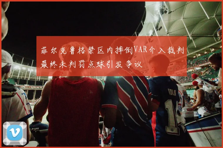 菲尔克鲁格禁区内摔倒VAR介入裁判最终未判罚点球引发争议