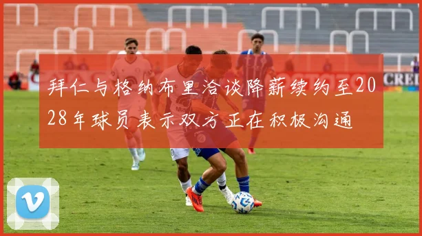 拜仁与格纳布里洽谈降薪续约至2028年球员表示双方正在积极沟通