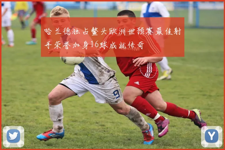 哈兰德独占鳌头欧洲世预赛最佳射手荣誉加身16球成就传奇