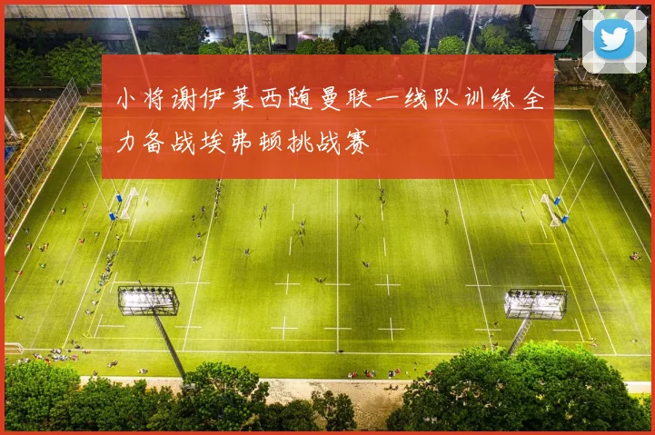 小将谢伊莱西随曼联一线队训练全力备战埃弗顿挑战赛