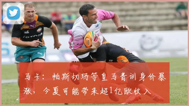 马卡：帕斯切玛等皇马青训身价暴涨，今夏可能带来超1亿欧收入