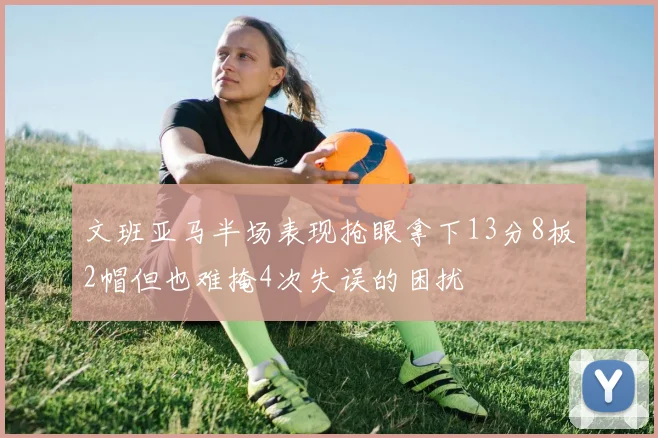 文班亚马半场表现抢眼拿下13分8板2帽但也难掩4次失误的困扰