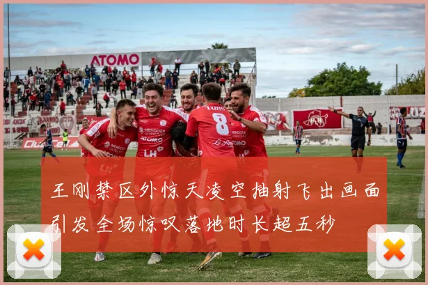 王刚禁区外惊天凌空抽射飞出画面引发全场惊叹落地时长超五秒