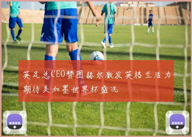 英足总CEO赞图赫尔激发英格兰活力期待美加墨世界杯盛况