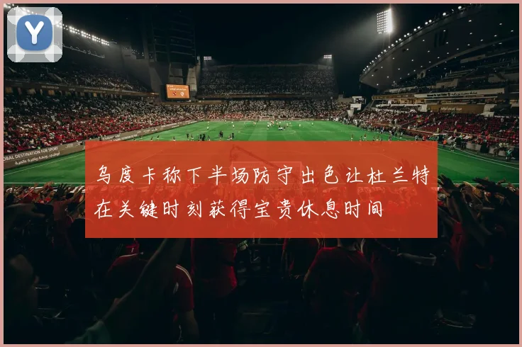 乌度卡称下半场防守出色让杜兰特在关键时刻获得宝贵休息时间