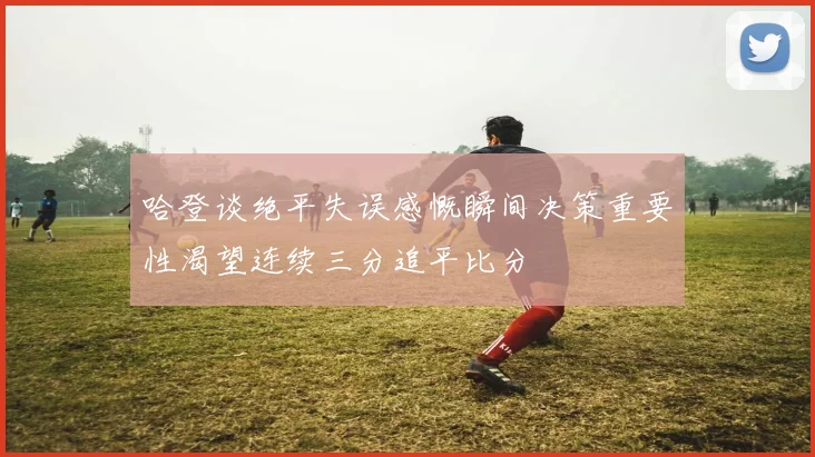 哈登谈绝平失误感慨瞬间决策重要性渴望连续三分追平比分