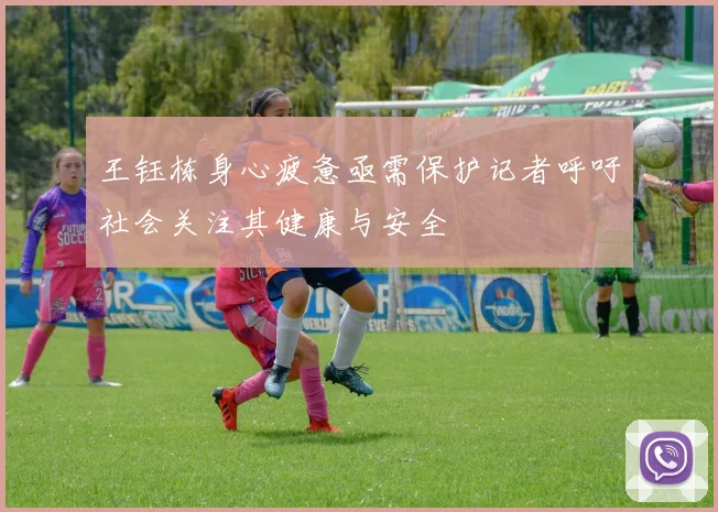 王钰栋身心疲惫亟需保护记者呼吁社会关注其健康与安全