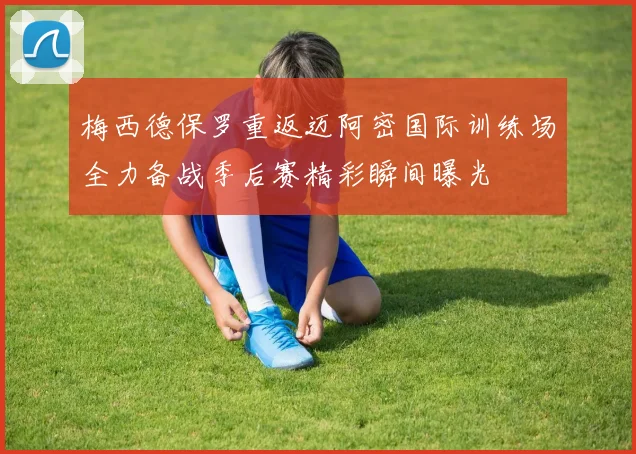 梅西德保罗重返迈阿密国际训练场全力备战季后赛精彩瞬间曝光