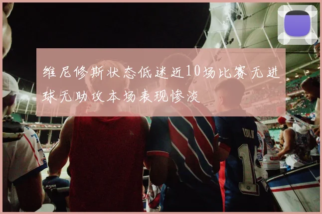 维尼修斯状态低迷近10场比赛无进球无助攻本场表现惨淡