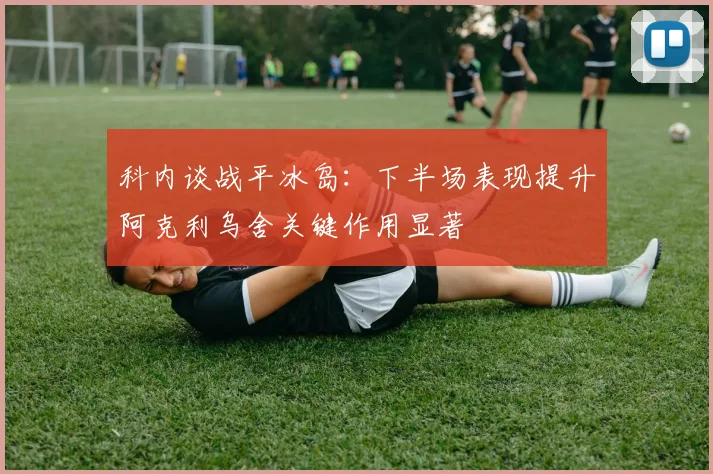 科内谈战平冰岛：下半场表现提升阿克利乌舍关键作用显著