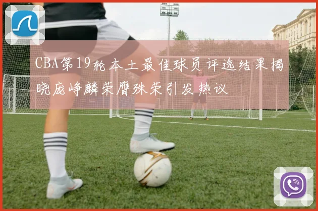 CBA第19轮本土最佳球员评选结果揭晓庞峥麟荣膺殊荣引发热议