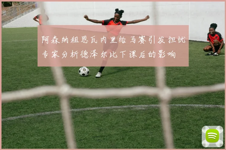 阿森纳租恩瓦内里给马赛引发担忧专家分析德泽尔比下课后的影响