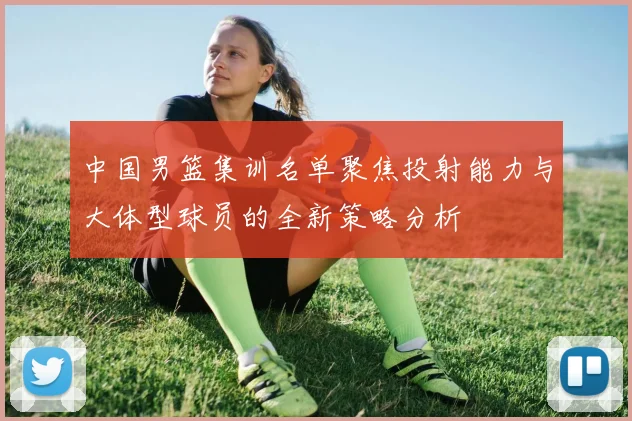 中国男篮集训名单聚焦投射能力与大体型球员的全新策略分析