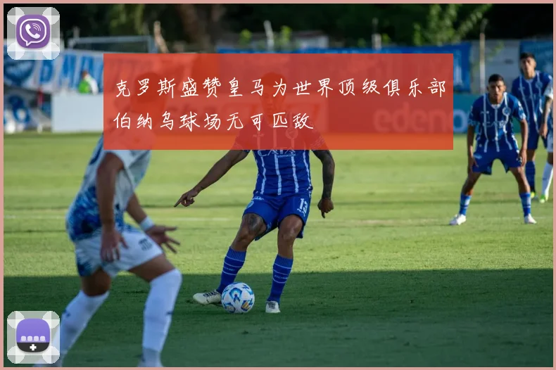 克罗斯盛赞皇马为世界顶级俱乐部伯纳乌球场无可匹敌