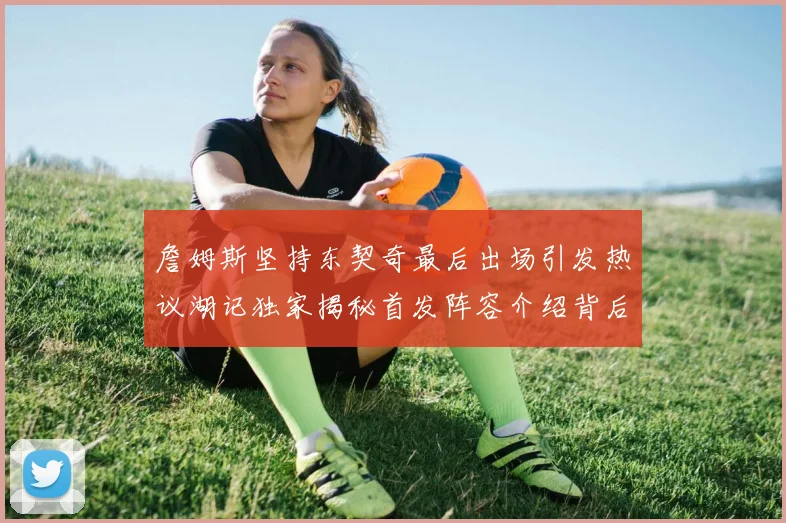 詹姆斯坚持东契奇最后出场引发热议湖记独家揭秘首发阵容介绍背后的故事