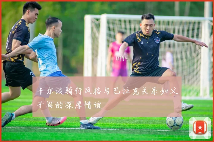 卡尔谈骑行风格与巴拉克关系如父子间的深厚情谊