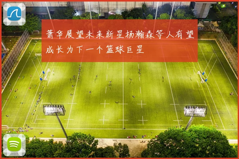萧华展望未来新星杨瀚森等人有望成长为下一个篮球巨星