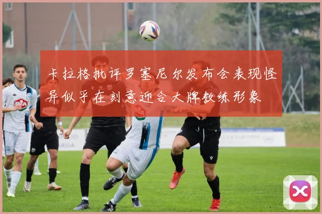 卡拉格批评罗塞尼尔发布会表现怪异似乎在刻意迎合大牌教练形象